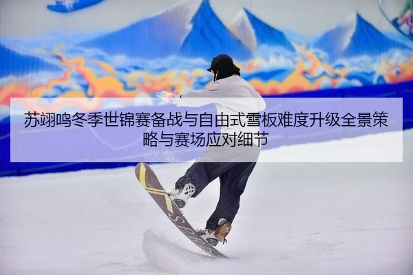 苏翊鸣冬季世锦赛备战与自由式雪板难度升级全景策略与赛场应对细节